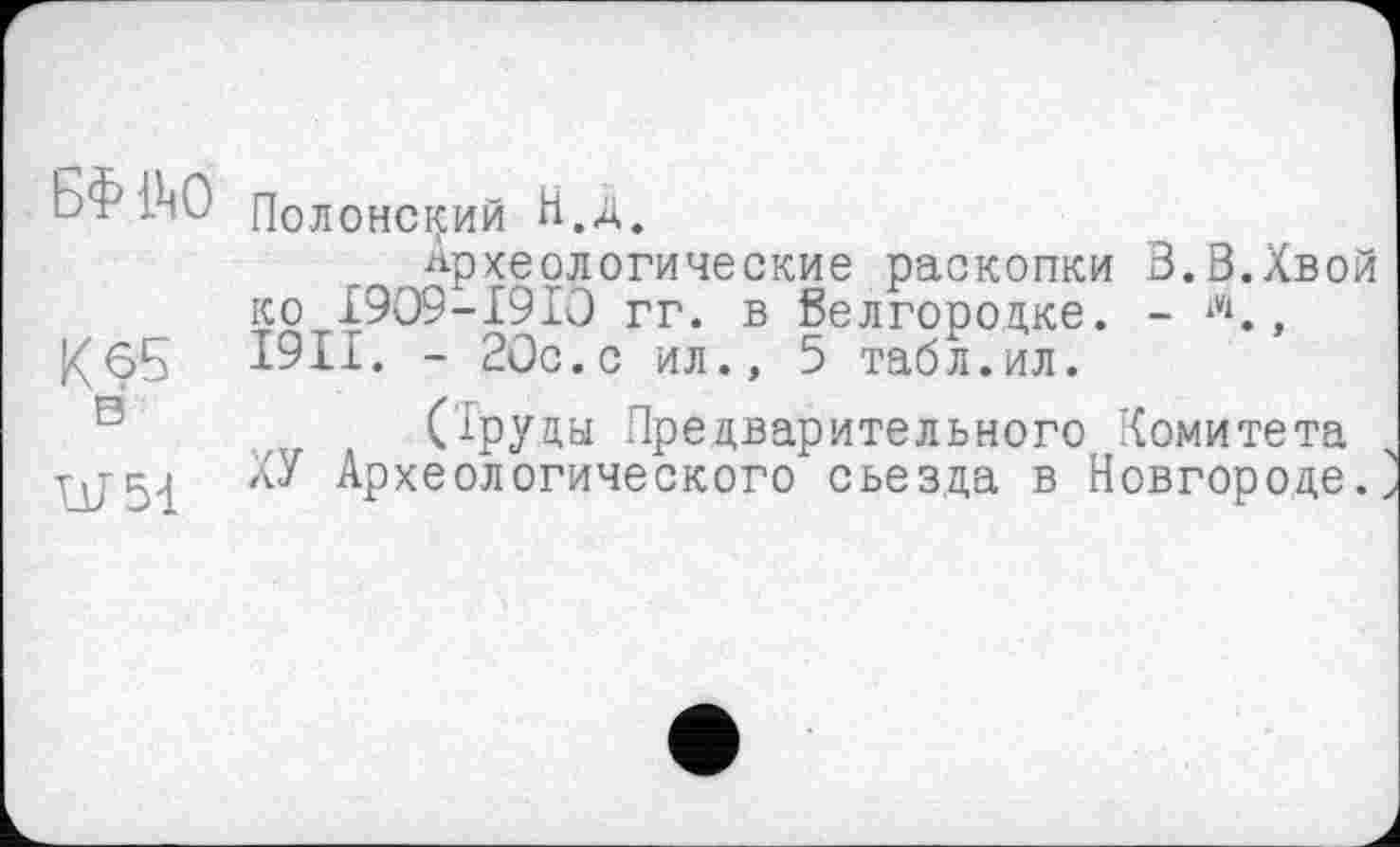 ﻿БФ 1^0 Полонский И,д.
Археологические раскопки В.3.Хвои ко I9O9-I91O гг. в белгородке. - Л., К 65 I9II. - 20с. с ил., 5 табл. ил.
(Труды Предварительного Комитета W51 № Археологического съезда в Новгороде.